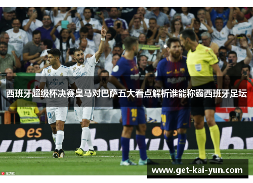 西班牙超级杯决赛皇马对巴萨五大看点解析谁能称霸西班牙足坛