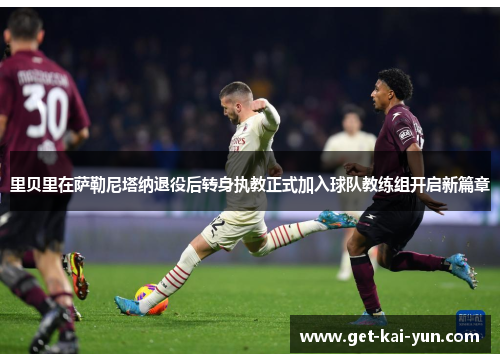 里贝里在萨勒尼塔纳退役后转身执教正式加入球队教练组开启新篇章 里贝里在萨勒尼塔纳退役后转身执教正式加入球队教练组开启新篇章