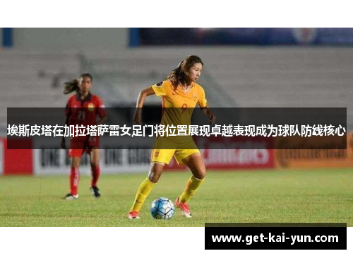 埃斯皮塔在加拉塔萨雷女足门将位置展现卓越表现成为球队防线核心 埃斯皮塔在加拉塔萨雷女足门将位置展现卓越表现成为球队防线核心